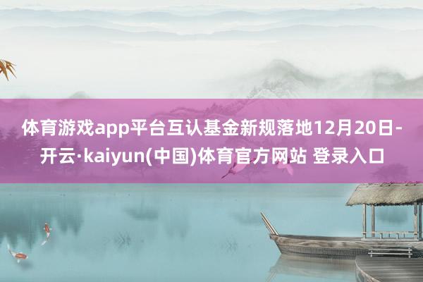 体育游戏app平台　　互认基金新规落地　　12月20日-开云·kaiyun(中国)体育官方网站 登录入口