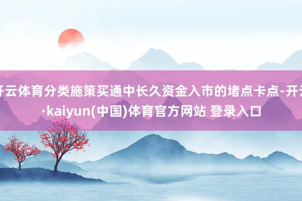 开云体育分类施策买通中长久资金入市的堵点卡点-开云·kaiyun(中国)体育官方网站 登录入口