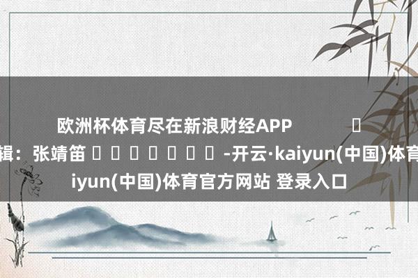 欧洲杯体育尽在新浪财经APP            						背负剪辑：张靖笛 							-开云·kaiyun(中国)体育官方网站 登录入口