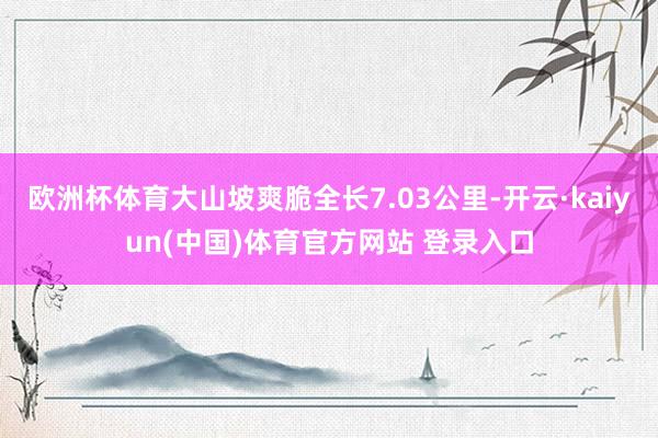 欧洲杯体育大山坡爽脆全长7.03公里-开云·kaiyun(中国)体育官方网站 登录入口