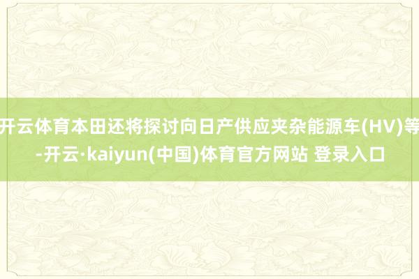 开云体育本田还将探讨向日产供应夹杂能源车(HV)等-开云·kaiyun(中国)体育官方网站 登录入口