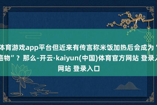 体育游戏app平台但近来有传言称米饭加热后会成为“致癌物”？那么-开云·kaiyun(中国)体育官方网站 登录入口