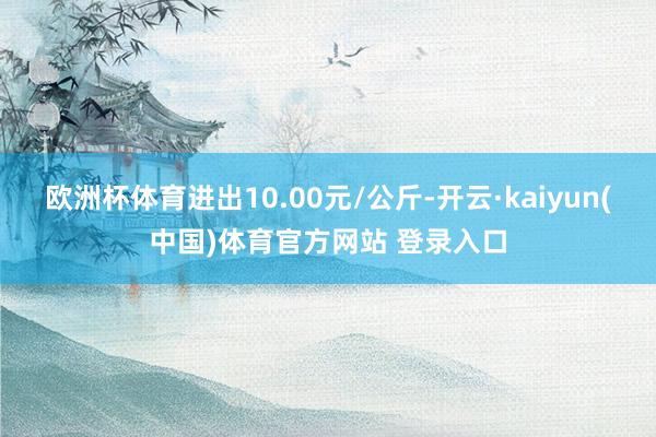 欧洲杯体育进出10.00元/公斤-开云·kaiyun(中国)体育官方网站 登录入口