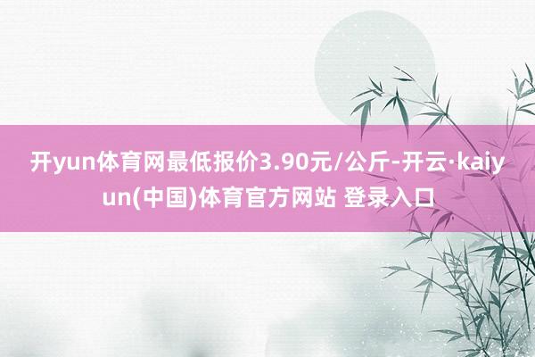开yun体育网最低报价3.90元/公斤-开云·kaiyun(中国)体育官方网站 登录入口