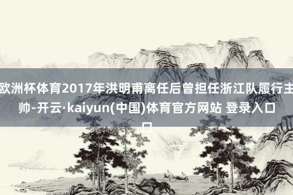 欧洲杯体育2017年洪明甫离任后曾担任浙江队履行主帅-开云·kaiyun(中国)体育官方网站 登录入口