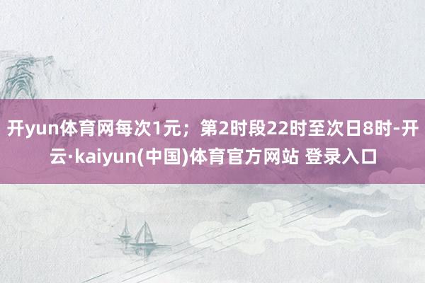 开yun体育网每次1元；第2时段22时至次日8时-开云·kaiyun(中国)体育官方网站 登录入口