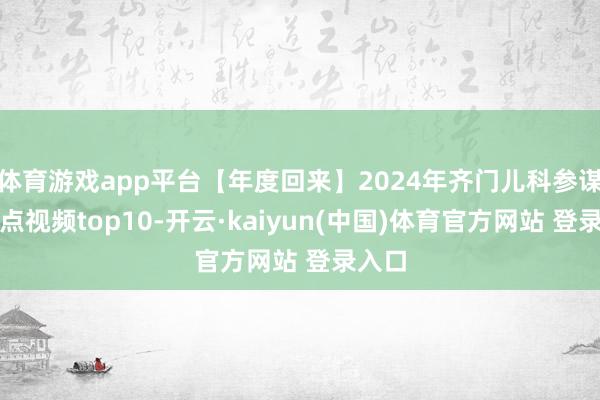 体育游戏app平台【年度回来】2024年齐门儿科参谋所热点视频top10-开云·kaiyun(中国)体育官方网站 登录入口