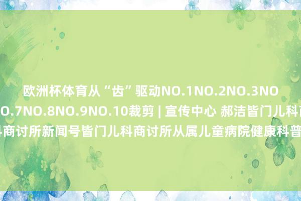 欧洲杯体育从“齿”驱动NO.1NO.2NO.3NO.4NO.5NO.6NO.7NO.8NO.9NO.10裁剪 | 宣传中心 郝洁皆门儿科商讨所科普号皆门儿科商讨所新闻号皆门儿科商讨所从属儿童病院健康科普新闻动态就诊行状皆门儿科商讨所融媒体矩阵以为颜面请点击“在看”救济咱们-开云·kaiyun(中国)体育官方网站 登录入口