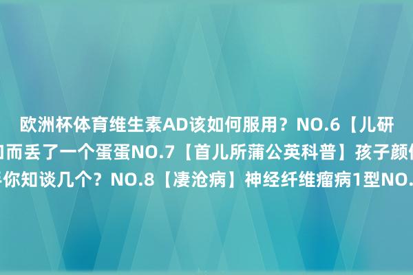 欧洲杯体育维生素AD该如何服用？NO.6【儿研所儿医说】因为羞于开口而丢了一个蛋蛋NO.7【首儿所蒲公英科普】孩子颜值的隐形杀手你知谈几个？NO.8【凄沧病】神经纤维瘤病1型NO.9【凄沧病】Alagille 空洞征NO.10【首儿所蒲公英科普】儿童如何服用盐酸西替利嗪滴剂剪辑 | 宣传中心 郝洁齐门儿科揣摸所科普号齐门儿科揣摸所新闻号齐门儿科揣摸所附庸儿童病院健康科普新闻动态就诊劳动齐门儿科揣摸