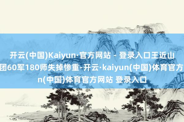 开云(中国)Kaiyun·官方网站 - 登录入口王近山带领的第三兵团60军180师失掉惨重-开云·kaiyun(中国)体育官方网站 登录入口