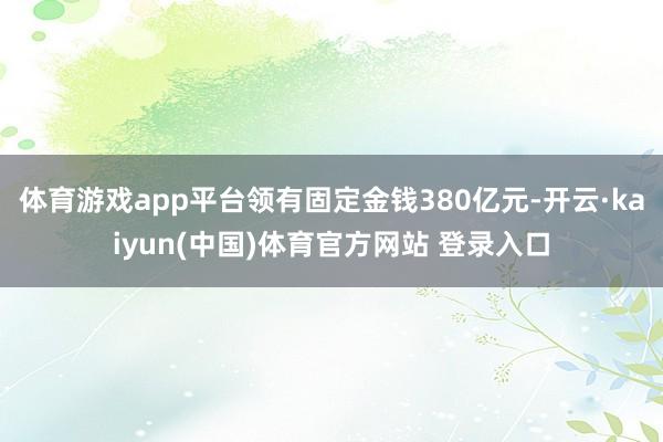 体育游戏app平台领有固定金钱380亿元-开云·kaiyun(中国)体育官方网站 登录入口