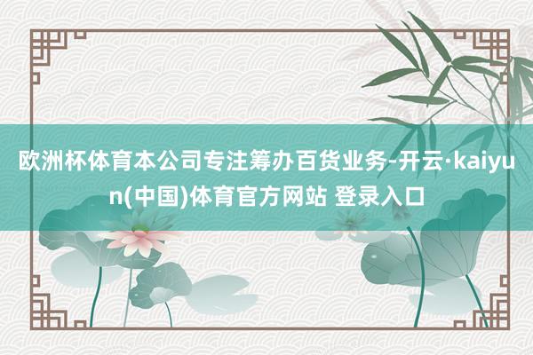 欧洲杯体育本公司专注筹办百货业务-开云·kaiyun(中国)体育官方网站 登录入口