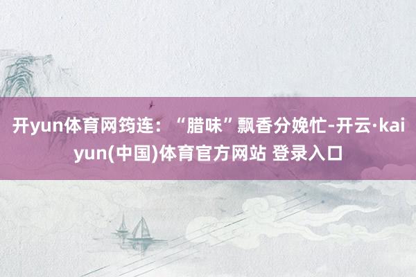 开yun体育网筠连：“腊味”飘香分娩忙-开云·kaiyun(中国)体育官方网站 登录入口
