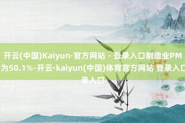 开云(中国)Kaiyun·官方网站 - 登录入口制造业PMI为50.1%-开云·kaiyun(中国)体育官方网站 登录入口