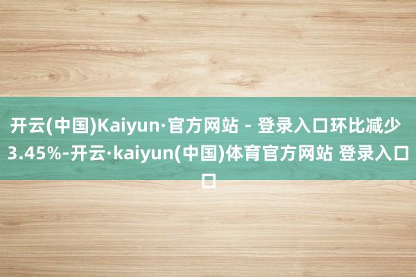 开云(中国)Kaiyun·官方网站 - 登录入口环比减少 3.45%-开云·kaiyun(中国)体育官方网站 登录入口