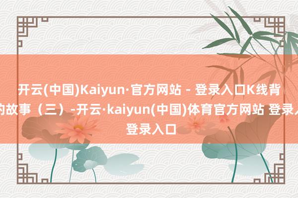 开云(中国)Kaiyun·官方网站 - 登录入口K线背后的故事（三）-开云·kaiyun(中国)体育官方网站 登录入口
