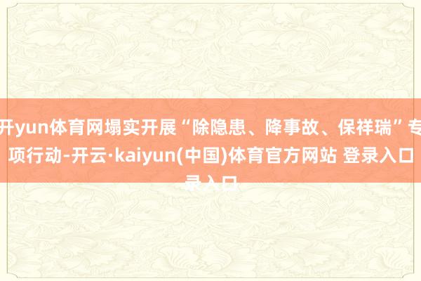 开yun体育网塌实开展“除隐患、降事故、保祥瑞”专项行动-开云·kaiyun(中国)体育官方网站 登录入口