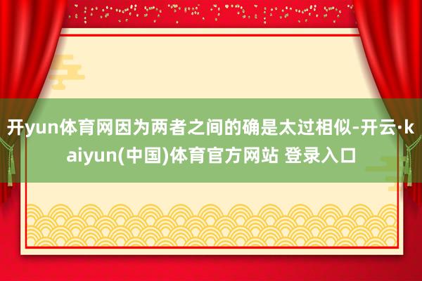 开yun体育网因为两者之间的确是太过相似-开云·kaiyun(中国)体育官方网站 登录入口