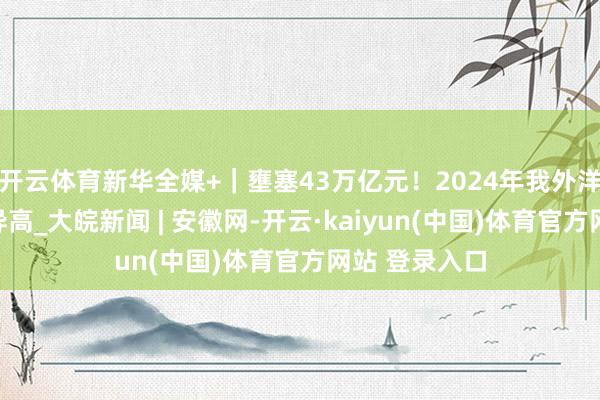 开云体育新华全媒+｜壅塞43万亿元！2024年我外洋贸界限再立异高_大皖新闻 | 安徽网-开云·kaiyun(中国)体育官方网站 登录入口