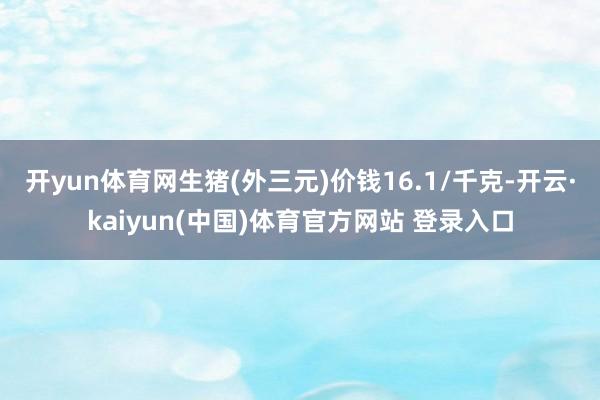 开yun体育网生猪(外三元)价钱16.1/千克-开云·kaiyun(中国)体育官方网站 登录入口