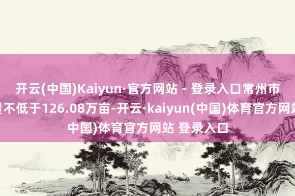 开云(中国)Kaiyun·官方网站 - 登录入口常州市耕地保有量不低于126.08万亩-开云·kaiyun(中国)体育官方网站 登录入口