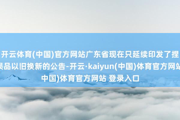 开云体育(中国)官方网站广东省现在只延续印发了捏续开展亏损品以旧换新的公告-开云·kaiyun(中国)体育官方网站 登录入口