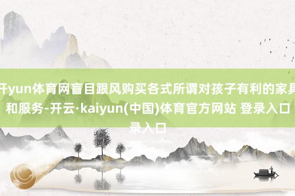开yun体育网盲目跟风购买各式所谓对孩子有利的家具和服务-开云·kaiyun(中国)体育官方网站 登录入口