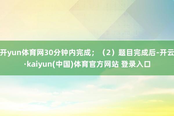 开yun体育网30分钟内完成；（2）题目完成后-开云·kaiyun(中国)体育官方网站 登录入口
