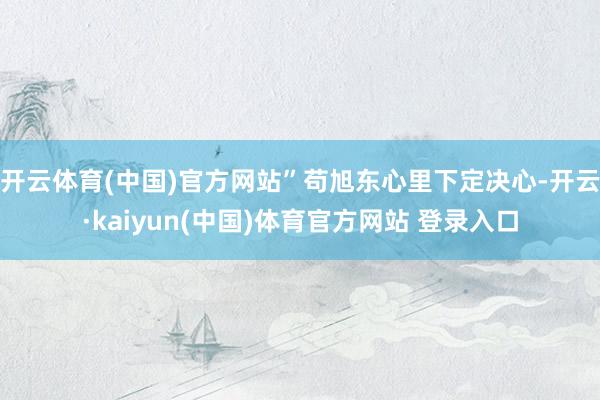 开云体育(中国)官方网站”苟旭东心里下定决心-开云·kaiyun(中国)体育官方网站 登录入口