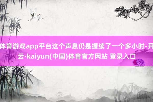 体育游戏app平台这个声息仍是握续了一个多小时-开云·kaiyun(中国)体育官方网站 登录入口