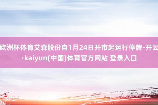 欧洲杯体育艾森股份自1月24日开市起运行停牌-开云·kaiyun(中国)体育官方网站 登录入口