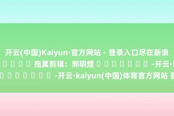 开云(中国)Kaiyun·官方网站 - 登录入口尽在新浪财经APP            						拖累剪辑：郭明煜 							-开云·kaiyun(中国)体育官方网站 登录入口