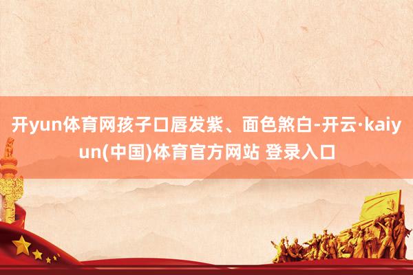 开yun体育网孩子口唇发紫、面色煞白-开云·kaiyun(中国)体育官方网站 登录入口