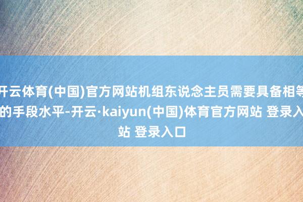 开云体育(中国)官方网站机组东说念主员需要具备相等高的手段水平-开云·kaiyun(中国)体育官方网站 登录入口