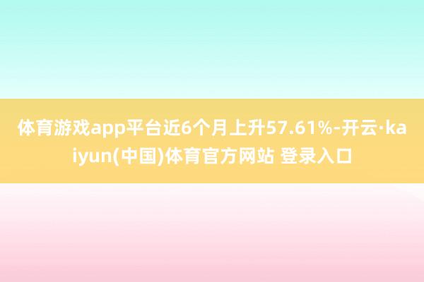 体育游戏app平台近6个月上升57.61%-开云·kaiyun(中国)体育官方网站 登录入口