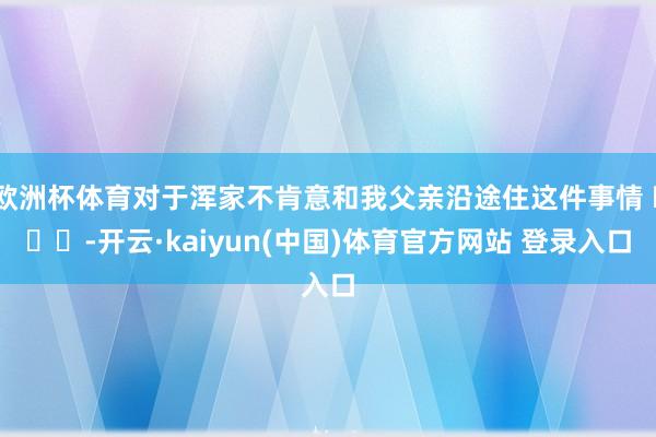 欧洲杯体育对于浑家不肯意和我父亲沿途住这件事情 ​​​-开云·kaiyun(中国)体育官方网站 登录入口