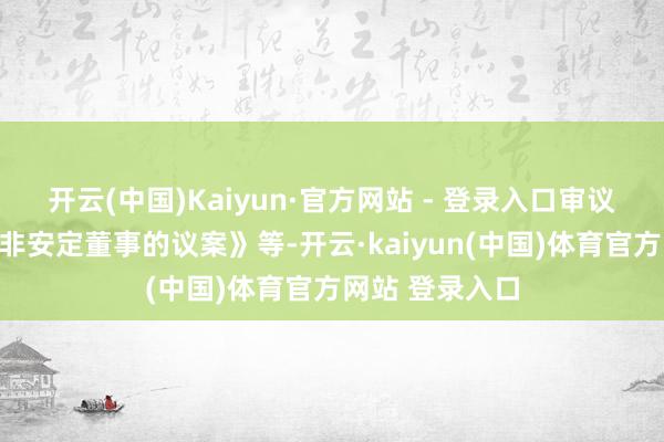 开云(中国)Kaiyun·官方网站 - 登录入口审议了《对于补选非安定董事的议案》等-开云·kaiyun(中国)体育官方网站 登录入口