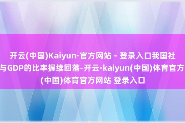 开云(中国)Kaiyun·官方网站 - 登录入口我国社会物流总用度与GDP的比率握续回落-开云·kaiyun(中国)体育官方网站 登录入口