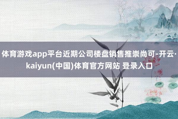 体育游戏app平台近期公司楼盘销售推崇尚可-开云·kaiyun(中国)体育官方网站 登录入口