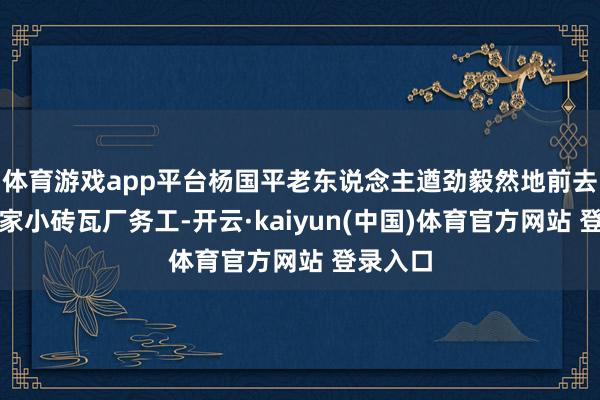 体育游戏app平台杨国平老东说念主遒劲毅然地前去外地一家小砖瓦厂务工-开云·kaiyun(中国)体育官方网站 登录入口