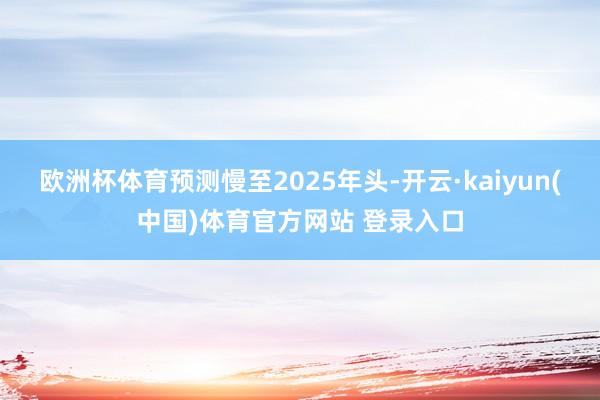 欧洲杯体育预测慢至2025年头-开云·kaiyun(中国)体育官方网站 登录入口