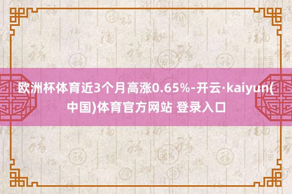 欧洲杯体育近3个月高涨0.65%-开云·kaiyun(中国)体育官方网站 登录入口