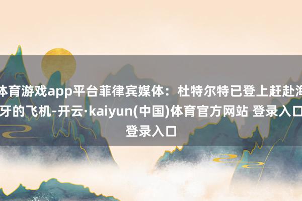 体育游戏app平台菲律宾媒体：杜特尔特已登上赶赴海牙的飞机-开云·kaiyun(中国)体育官方网站 登录入口