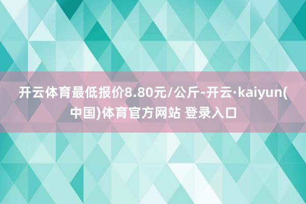 开云体育最低报价8.80元/公斤-开云·kaiyun(中国)体育官方网站 登录入口