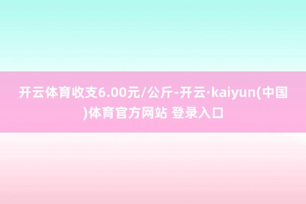 开云体育收支6.00元/公斤-开云·kaiyun(中国)体育官方网站 登录入口