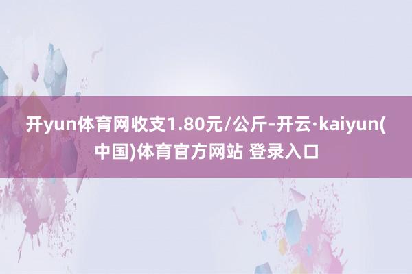 开yun体育网收支1.80元/公斤-开云·kaiyun(中国)体育官方网站 登录入口