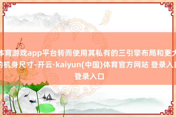 体育游戏app平台转而使用其私有的三引擎布局和更大的机身尺寸-开云·kaiyun(中国)体育官方网站 登录入口