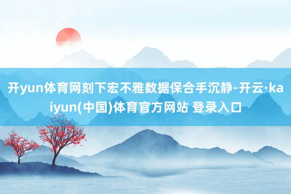开yun体育网　　刻下宏不雅数据保合手沉静-开云·kaiyun(中国)体育官方网站 登录入口
