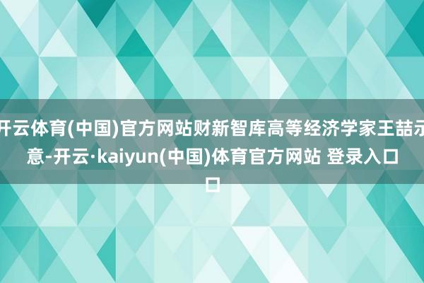 开云体育(中国)官方网站财新智库高等经济学家王喆示意-开云·kaiyun(中国)体育官方网站 登录入口