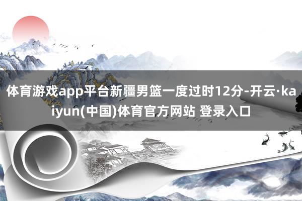 体育游戏app平台新疆男篮一度过时12分-开云·kaiyun(中国)体育官方网站 登录入口